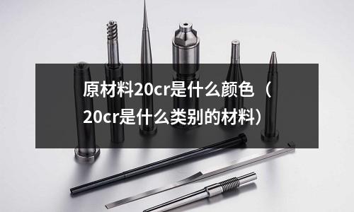 原材料20cr是什么顏色(20cr是什么類別的材料)