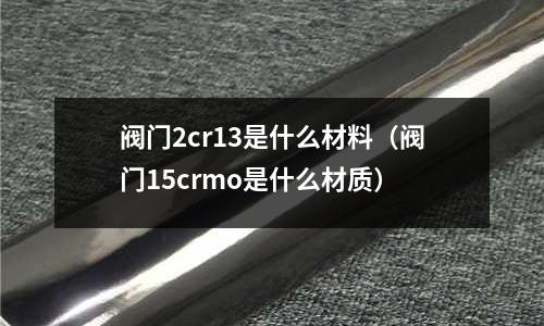 閥門2cr13是什么材料(閥門15crmo是什么材質)