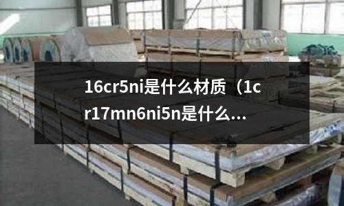 16cr5ni是什么材質(1cr17mn6ni5n是什么材質)