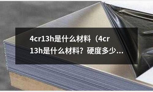 4cr13h是什么材料（4cr13h是什么材料？硬度多少）