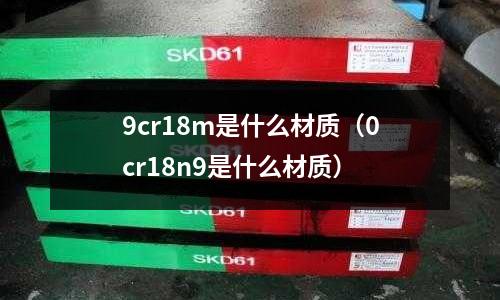 9cr18m是什么材質(zhì)（0cr18n9是什么材質(zhì)）