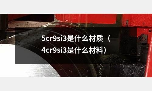 5cr9si3是什么材質（4cr9si3是什么材料）
