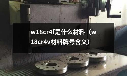 w18cr4f是什么材料（w18cr4v材料牌號含義）