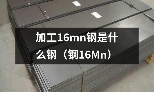 加工16mn鋼是什么鋼(鋼16Mn)