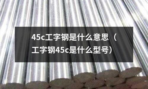 45c工字鋼是什么意思（工字鋼45c是什么型號）