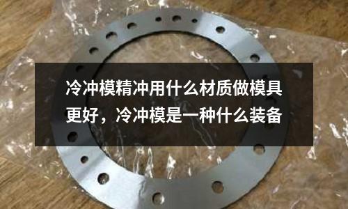 冷沖模精沖用什么材質做模具更好,冷沖模是一種什么裝備