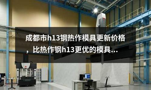 成都市h13鋼熱作模具更新價格，比熱作鋼h13更優(yōu)的模具鋼