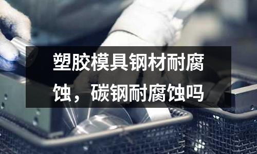 塑膠模具鋼材耐腐蝕，碳鋼耐腐蝕嗎