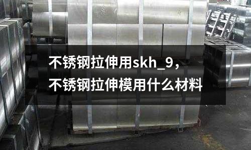 不銹鋼拉伸用skh_9，不銹鋼拉伸模用什么材料