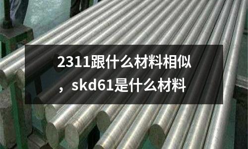 2311跟什么材料相似,skd61是什么材料