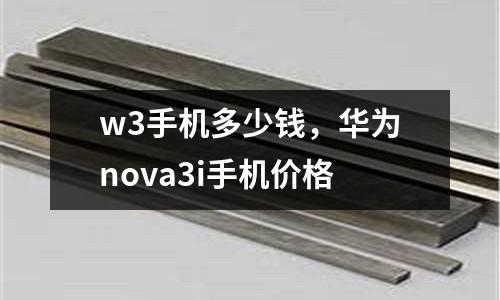 w3手機多少錢，華為nova3i手機價格