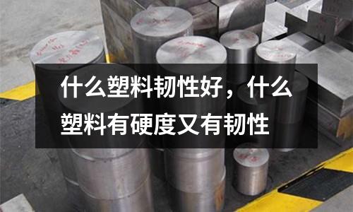 什么塑料韌性好,什么塑料有硬度又有韌性