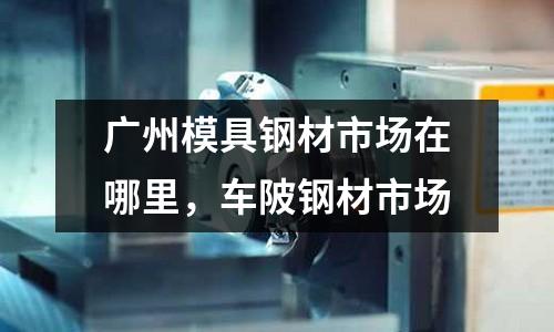 廣州模具鋼材市場在哪里，車陂鋼材市場