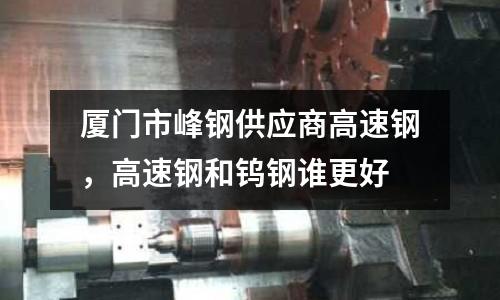 廈門市峰鋼供應(yīng)商高速鋼，高速鋼和鎢鋼誰更好