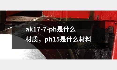 ak17-7-ph是什么材質,ph15是什么材料