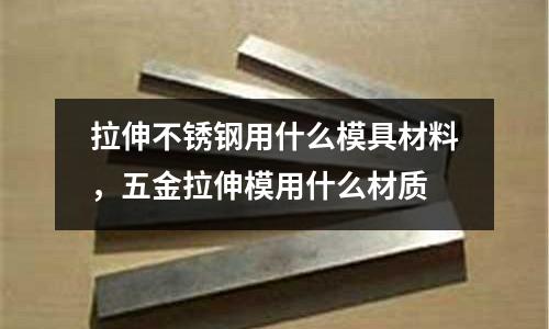 拉伸不銹鋼用什么模具材料，五金拉伸模用什么材質