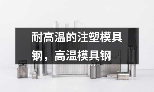 耐高溫的注塑模具鋼，高溫模具鋼