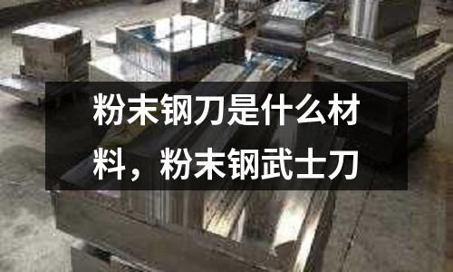 粉末鋼刀是什么材料,粉末鋼武士刀