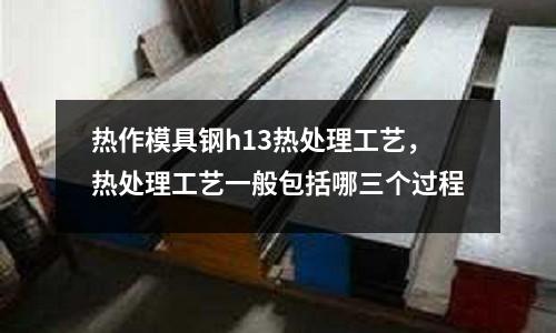 熱作模具鋼h13熱處理工藝，熱處理工藝一般包括哪三個過程