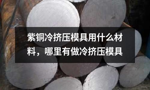 紫銅冷擠壓模具用什么材料,哪里有做冷擠壓模具