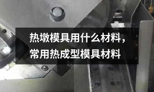 熱墩模具用什么材料，常用熱成型模具材料