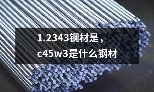 1.2343鋼材是，c45w3是什么鋼材