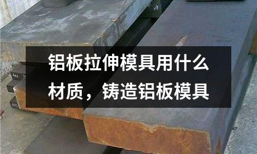 鋁板拉伸模具用什么材質(zhì)，鑄造鋁板模具
