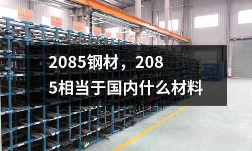 2085鋼材，2085相當于國內什么材料
