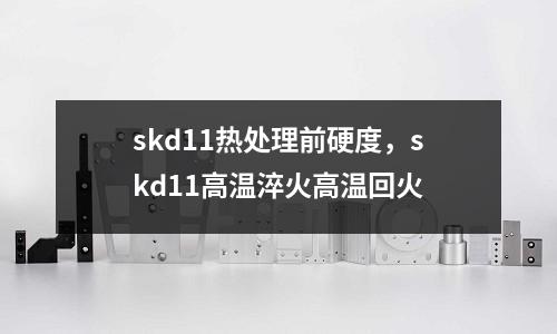 skd11熱處理前硬度,skd11高溫淬火高溫回火