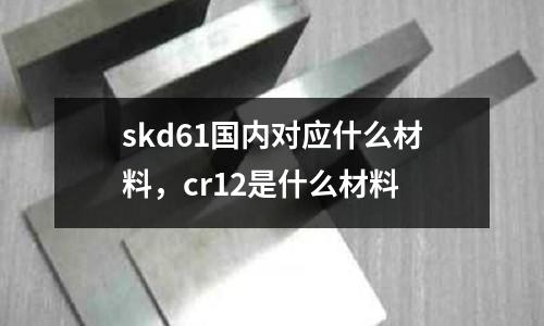 skd61國內對應什么材料，cr12是什么材料
