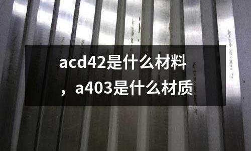 acd42是什么材料,a403是什么材質