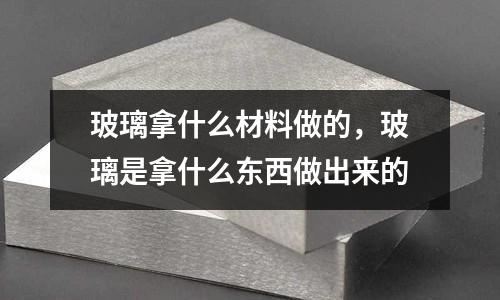 玻璃拿什么材料做的,玻璃是拿什么東西做出來的