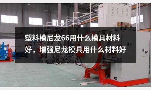 塑料模尼龍66用什么模具材料好,增強(qiáng)尼龍模具用什么材料好