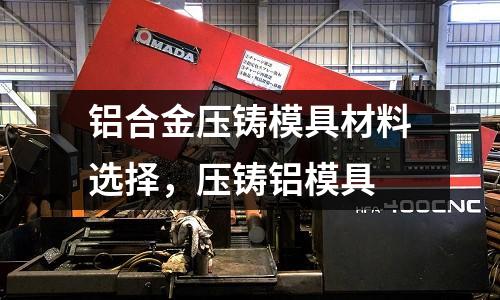 鋁合金壓鑄模具材料選擇，壓鑄鋁模具