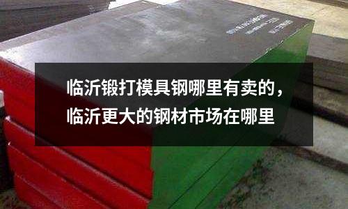 臨沂鍛打模具鋼哪里有賣的，臨沂更大的鋼材市場在哪里