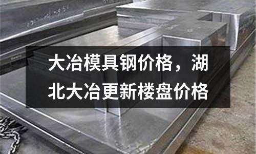大冶模具鋼價格，湖北大冶更新樓盤價格