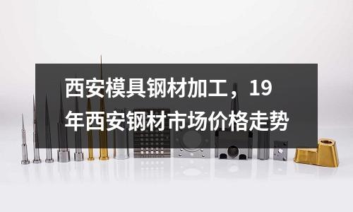 西安模具鋼材加工，19年西安鋼材市場價格走勢