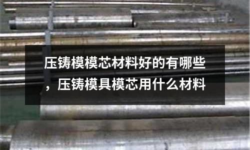 壓鑄模模芯材料好的有哪些,壓鑄模具模芯用什么材料