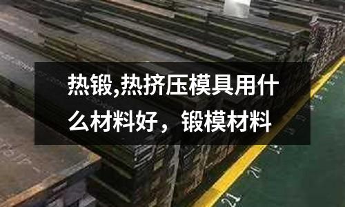熱鍛,熱擠壓模具用什么材料好,鍛模材料