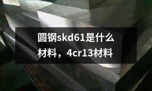 圓鋼skd61是什么材料,4cr13材料