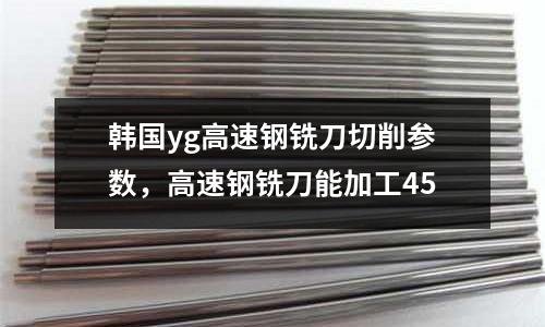 韓國yg高速鋼銑刀切削參數,高速鋼銑刀能加工45