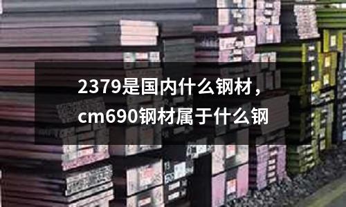 2379是國內什么鋼材，cm690鋼材屬于什么鋼