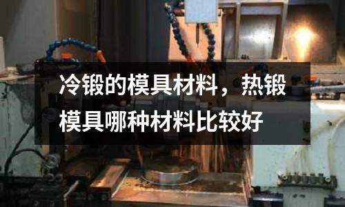 冷鍛的模具材料,熱鍛模具哪種材料比較好