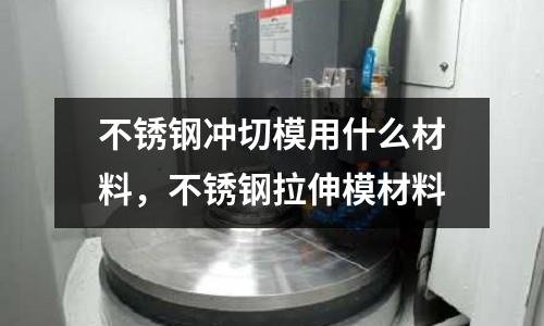 不銹鋼沖切模用什么材料,不銹鋼拉伸模材料