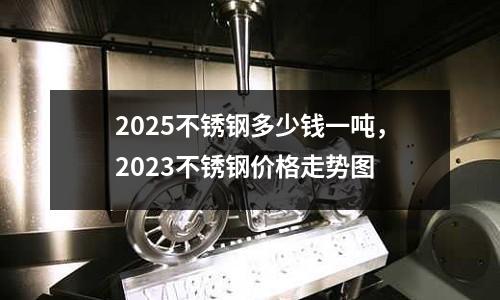 2025不銹鋼多少錢一噸,2023不銹鋼價格走勢圖