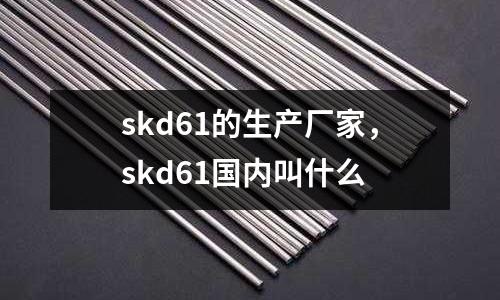 skd61的生產廠家，skd61國內叫什么