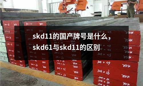 skd11的國產(chǎn)牌號是什么，skd61與skd11的區(qū)別