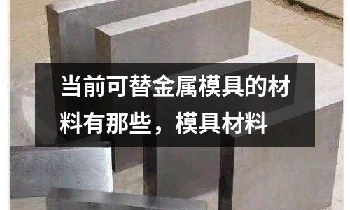 當(dāng)前可替金屬模具的材料有那些，模具材料