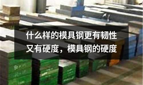 什么樣的模具鋼更有韌性又有硬度,模具鋼的硬度