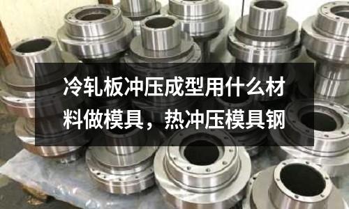 冷軋板沖壓成型用什么材料做模具,熱沖壓模具鋼